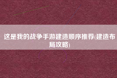 这是我的战争手游建造顺序推荐(建造布局攻略)