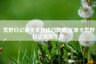 荒野日记新手生存技巧攻略(尤里卡荒野日记原始生存)
