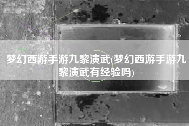 梦幻西游手游九黎演武(梦幻西游手游九黎演武有经验吗)