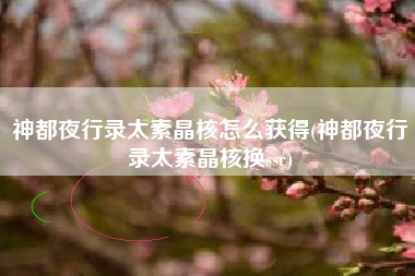 神都夜行录太素晶核怎么获得(神都夜行录太素晶核换ssr)