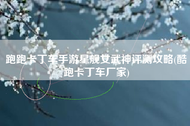 跑跑卡丁车手游星舰女武神评测攻略(酷跑卡丁车厂家)