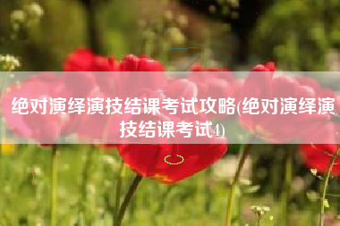 绝对演绎演技结课考试攻略(绝对演绎演技结课考试4)