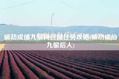 破劫成仙九黎祠过图任务攻略(破劫成仙九黎后人)