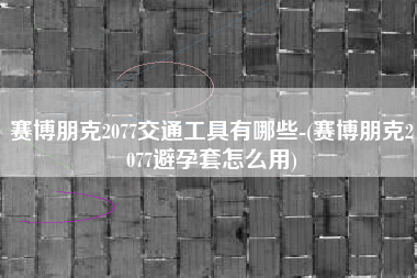 赛博朋克2077交通工具有哪些-(赛博朋克2077避孕套怎么用)
