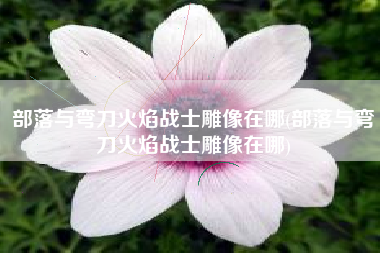 部落与弯刀火焰战士雕像在哪(部落与弯刀火焰战士雕像在哪)