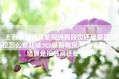 王者荣耀结算是按当前段位还是最高段位怎么查战绩2022最新情况(王者荣耀赛季结算是按最高还是当前)