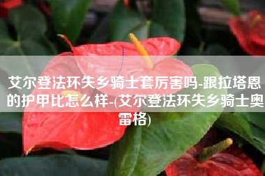 艾尔登法环失乡骑士套厉害吗-跟拉塔恩的护甲比怎么样-(艾尔登法环失乡骑士奥雷格)