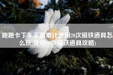 跑跑卡丁车手游累计使用20次磁铁道具怎么玩(使用20次磁铁道具攻略)