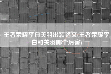 王者荣耀李白关羽出装铭文(王者荣耀李白和关羽哪个厉害)