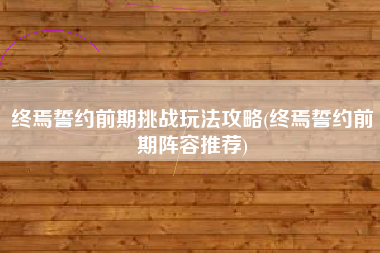 终焉誓约前期挑战玩法攻略(终焉誓约前期阵容推荐)