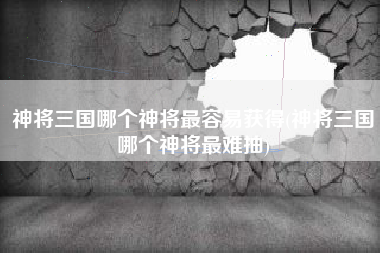 神将三国哪个神将最容易获得(神将三国哪个神将最难抽)