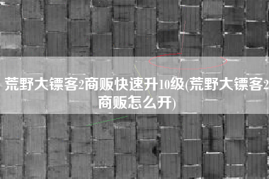 荒野大镖客2商贩快速升10级(荒野大镖客2商贩怎么开)