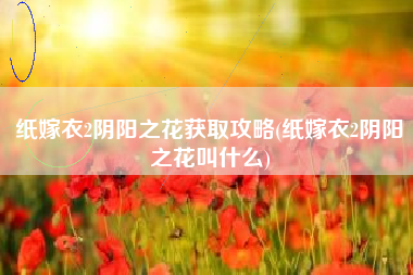 纸嫁衣2阴阳之花获取攻略(纸嫁衣2阴阳之花叫什么)