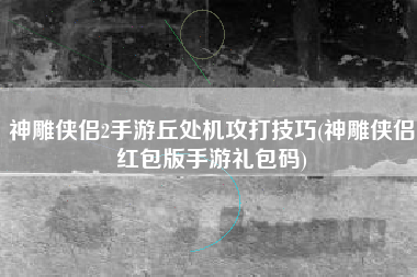 神雕侠侣2手游丘处机攻打技巧(神雕侠侣红包版手游礼包码)