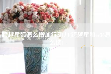 跨越星弧怎么增加行动力(跨越星和ec36怎么选)