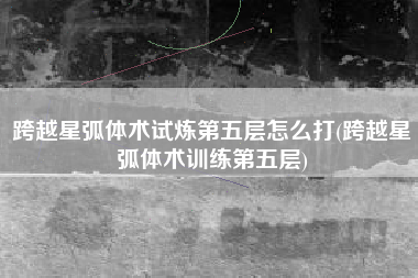跨越星弧体术试炼第五层怎么打(跨越星弧体术训练第五层)