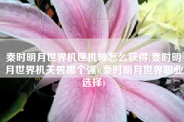 秦时明月世界机匣机轴怎么获得(秦时明月世界机关兽哪个强)(秦时明月世界职业选择)