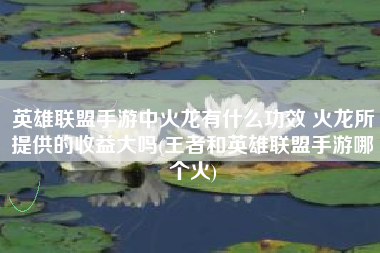 英雄联盟手游中火龙有什么功效 火龙所提供的收益大吗(王者和英雄联盟手游哪个火)
