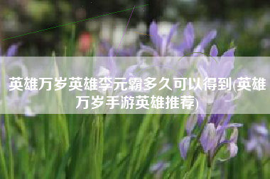 英雄万岁英雄李元霸多久可以得到(英雄万岁手游英雄推荐)