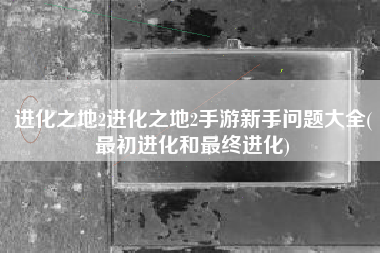 进化之地2进化之地2手游新手问题大全(最初进化和最终进化)