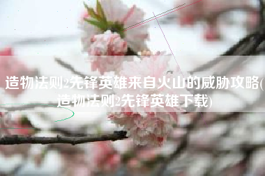 造物法则2先锋英雄来自火山的威胁攻略(造物法则2先锋英雄下载)