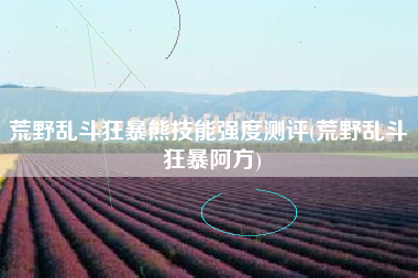 荒野乱斗狂暴熊技能强度测评(荒野乱斗 狂暴阿方)