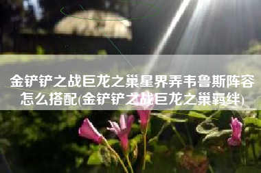 金铲铲之战巨龙之巢星界弄韦鲁斯阵容怎么搭配(金铲铲之战巨龙之巢羁绊)