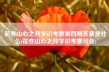 花亦山心之月学识考察第四期答案是什么(花亦山心之月学识考察司业)