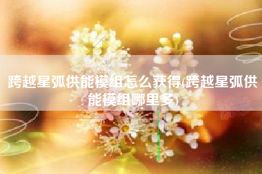 跨越星弧供能模组怎么获得(跨越星弧供能模组哪里多)