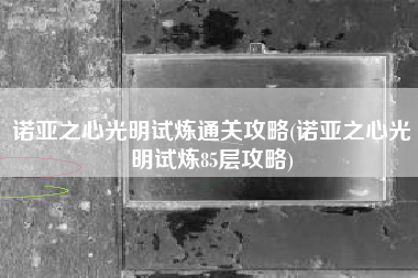 诺亚之心光明试炼通关攻略(诺亚之心光明试炼85层攻略)