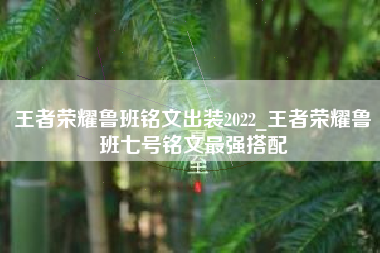 王者荣耀鲁班铭文出装2022_王者荣耀鲁班七号铭文最强搭配