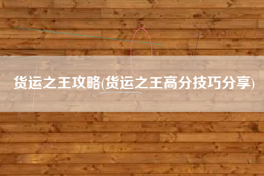 货运之王攻略(货运之王高分技巧分享)