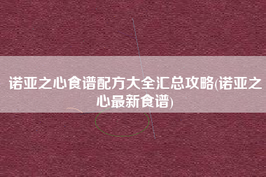 诺亚之心食谱配方大全汇总攻略(诺亚之心最新食谱)
