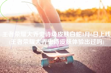 王者荣耀大乔史诗级皮肤白蛇3月6日上线(王者荣耀大乔史诗皮肤体验出过吗)