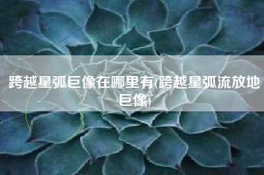 跨越星弧巨像在哪里有(跨越星弧流放地巨像)