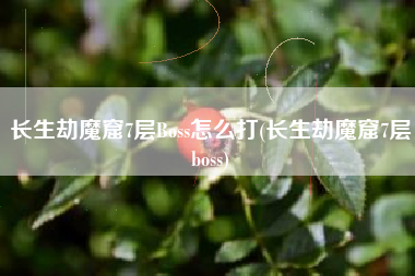 长生劫魔窟7层Boss怎么打(长生劫魔窟7层boss)