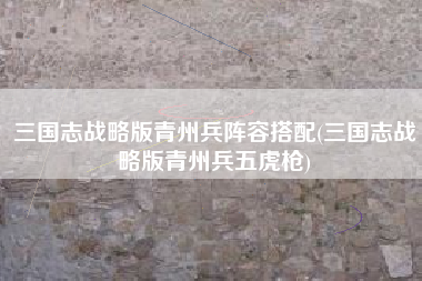 三国志战略版青州兵阵容搭配(三国志战略版青州兵五虎枪)