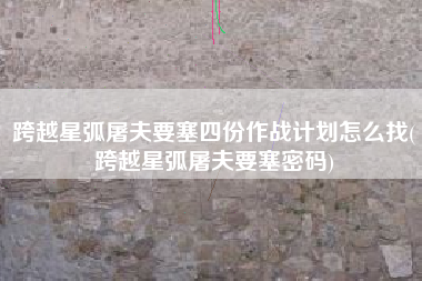 跨越星弧屠夫要塞四份作战计划怎么找(跨越星弧屠夫要塞密码)