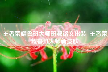 王者荣耀鲁班大师班叔铭文出装_王者荣耀鲁班大师新皮肤