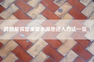跨越星弧雷金星水源地进入方法一览_1