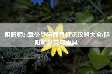 阴阳师28章少女与面具打法攻略大全(阴阳师少女与面具)
