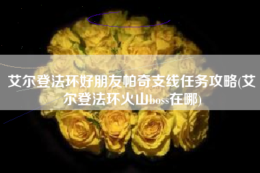 艾尔登法环好朋友帕奇支线任务攻略(艾尔登法环火山boss在哪)