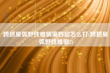 跨越星弧野性难驯第四层怎么打(跨越星弧野性难驯2)
