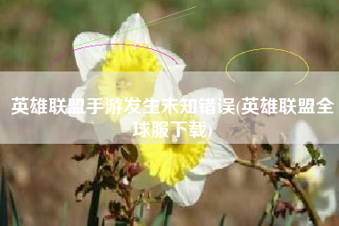 英雄联盟手游发生未知错误(英雄联盟全球服下载)