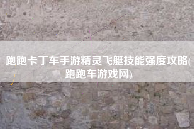 跑跑卡丁车手游精灵飞艇技能强度攻略(跑跑车游戏网)
