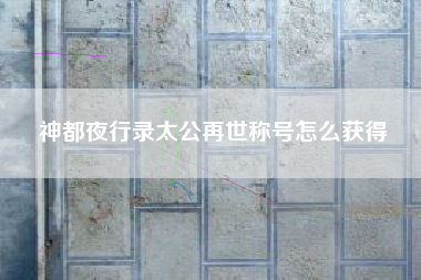 神都夜行录太公再世称号怎么获得