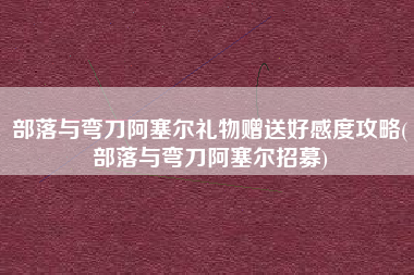 部落与弯刀阿塞尔礼物赠送好感度攻略(部落与弯刀阿塞尔招募)