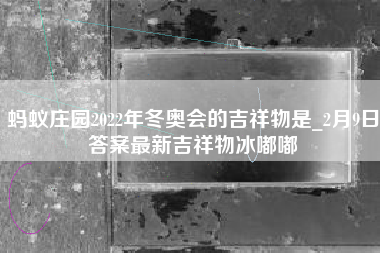 蚂蚁庄园2022年冬奥会的吉祥物是_2月9日答案最新吉祥物冰嘟嘟