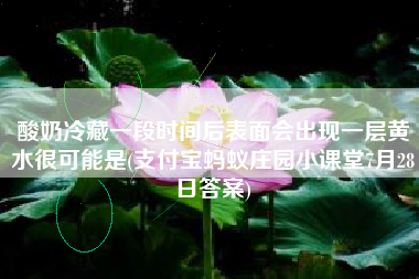 酸奶冷藏一段时间后表面会出现一层黄水很可能是(支付宝蚂蚁庄园小课堂7月28日答案)