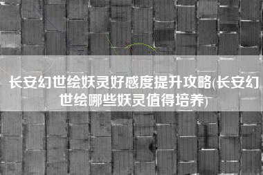 长安幻世绘妖灵好感度提升攻略(长安幻世绘哪些妖灵值得培养)